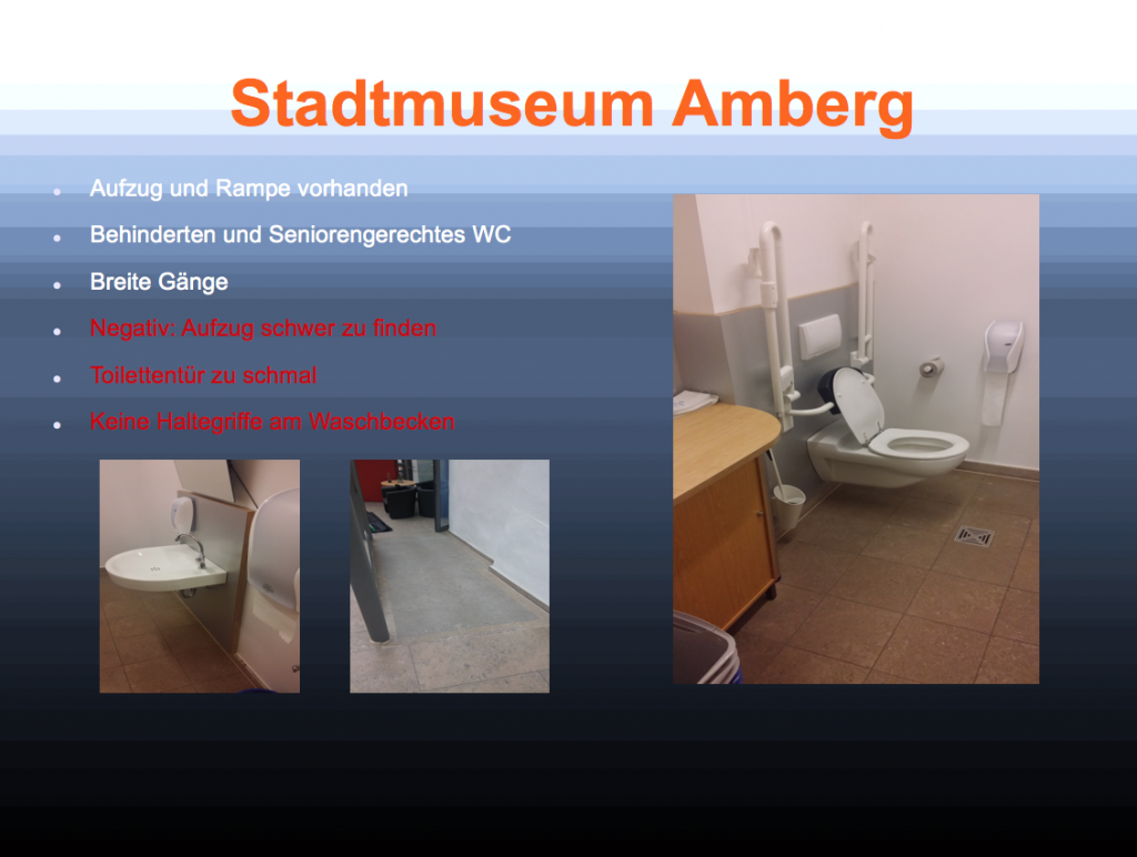 Das Bild zeigt eine Präsentation der Schülerinnen zum Stadtmuseum Amberg. Die Fotos zeigen den Weg und die Toilette des Museum. Dabeistehen die Stichpunkte: Aufzug und Rampe vorhanden, Behinderten- und Seniorengerechtes WC, Breite Gänge, Negativ: Aufzug schwer zu finden, Toilettentür zu schmal, Keine Haltegriffe am Waschbecken.